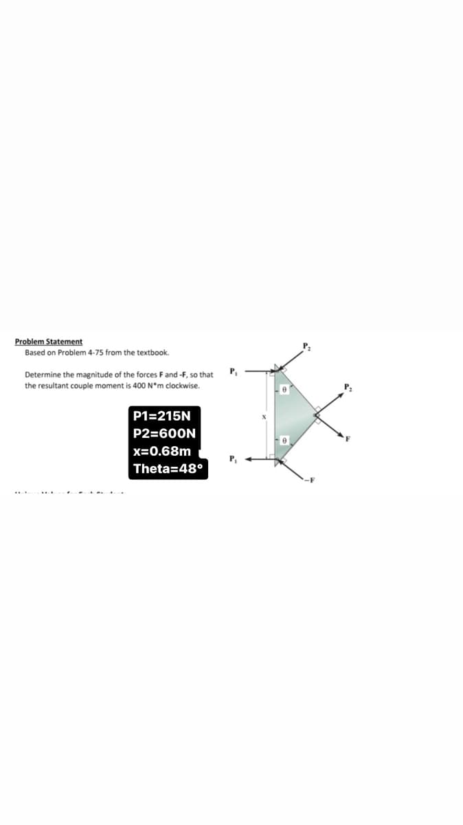 Problem Statement
Based on Problem 4-75 from the textbook.
Determine the magnitude of the forces F and -F, so that
the resultant couple moment is 400 N*m clockwise.
P1=215N
P2=600N
x=0.68m
Theta=48°
P₁
P₁
P₂