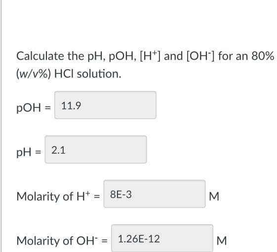 Calculate the pH, pOH, [H+] and [OH-] for an 80%
(w/v%) HCI solution.
pOH = 11.9
pH = 2.1
Molarity of H+ = 8E-3
Molarity of OH = 1.26E-12
M
M