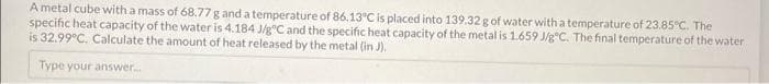 A metal cube with a mass of 68.77 g and a temperature of 86.13°C is placed into 139.32 g of water with a temperature of 23.85°C. The
specific heat capacity of the water is 4.184 J/gºC and the specific heat capacity of the metal is 1.659 J/g C. The final temperature of the water
is 32.99°C. Calculate the amount of heat released by the metal (in J).
Type your answer...
