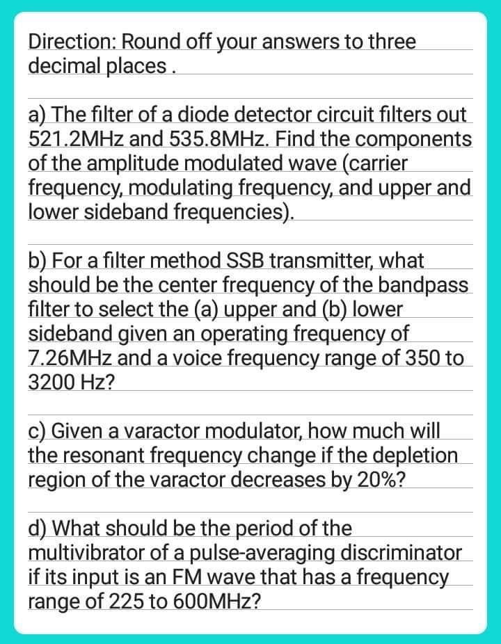 Direction: Round off your answers to three
decimal places.
a) The filter of a diode detector circuit filters out
521.2MHz and 535.8MHz. Find the components
of the amplitude modulated wave (carrier
frequency, modulating frequency, and upper and
lower sideband frequencies).
b) For a filter method SSB transmitter, what
should be the center frequency of the bandpass
filter to select the (a) upper and (b) lower
sideband given an operating frequency of
7.26MHz and a voice frequency range of 350 to
3200 Hz?
c) Given a varactor modulator, how much will
the resonant frequency change if the depletion
region of the varactor decreases by 20%?
d) What should be the period of the
multivibrator of a pulse-averaging discriminator
if its input is an FM wave that has a frequency
range of 225 to 600MHz?