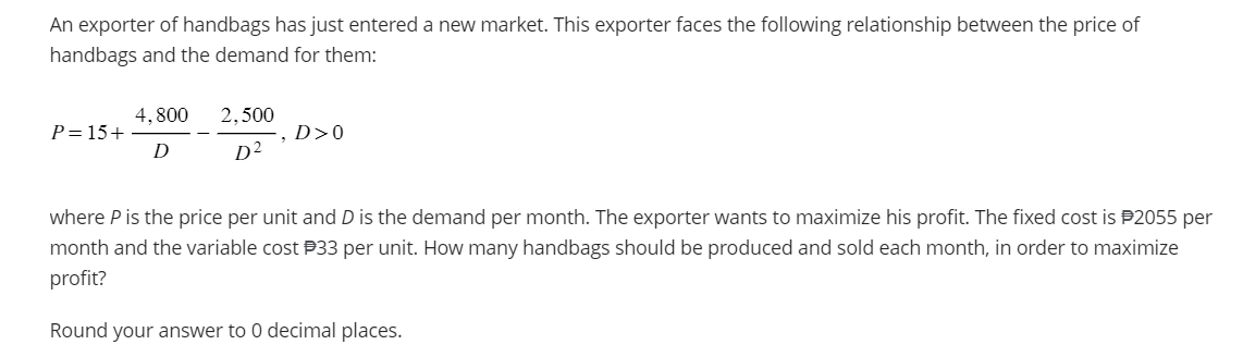 An exporter of handbags has just entered a new market. This exporter faces the following relationship between the price of
handbags and the demand for them:
P=15+
4.800
D
2.500
D²
, D>0
where P is the price per unit and D is the demand per month. The exporter wants to maximize his profit. The fixed cost is $2055 per
month and the variable cost #33 per unit. How many handbags should be produced and sold each month, in order to maximize
profit?
Round your answer to 0 decimal places.