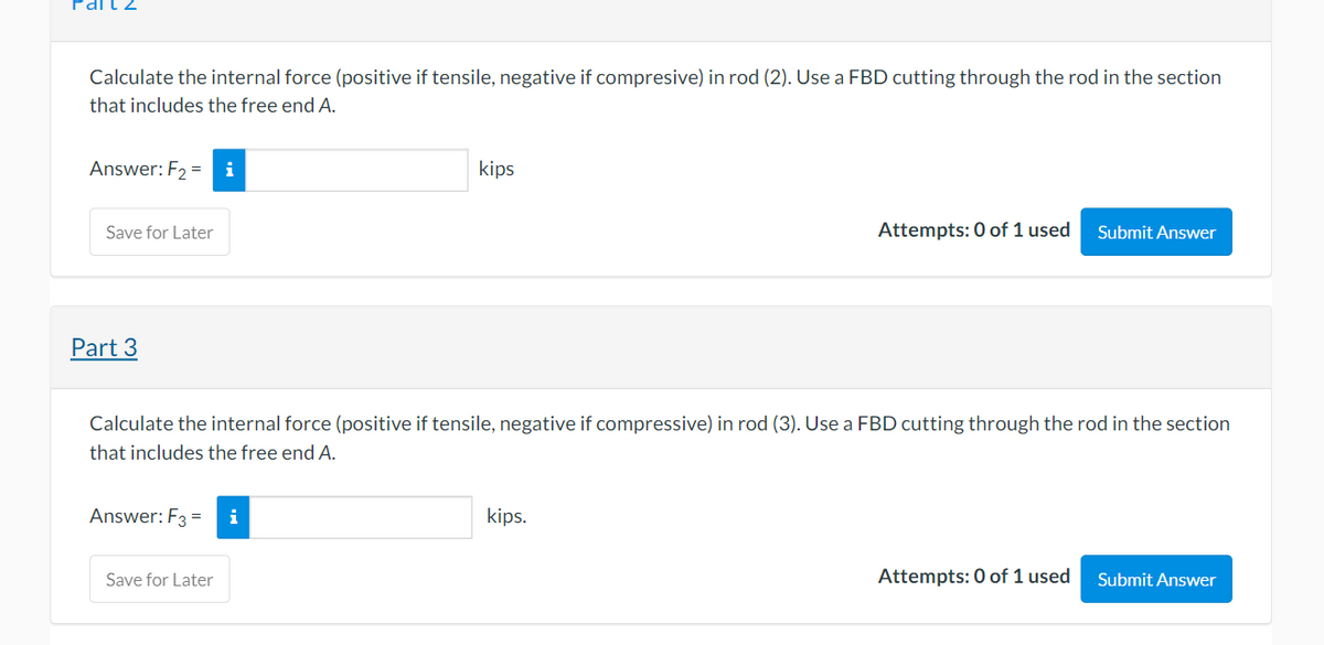 Part
Calculate the internal force (positive if tensile, negative if compresive) in rod (2). Use a FBD cutting through the rod in the section
that includes the free end A.
Answer: F₂ =
Save for Later
Part 3
Answer: F3 = i
kips
Save for Later
Calculate the internal force (positive if tensile, negative if compressive) in rod (3). Use a FBD cutting through the rod in the section
that includes the free end A.
Attempts: 0 of 1 used
kips.
Submit Answer
Attempts: 0 of 1 used Submit Answer