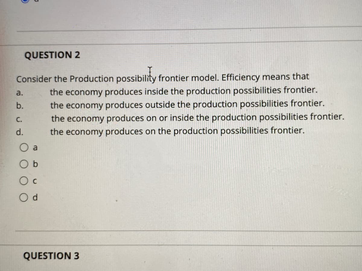 QUESTION 2
Consider the Production possibility frontier model. Efficiency means that
the economy produces inside the production possibilities frontier.
the economy produces outside the production possibilities frontier.
the economy produces on or inside the production possibilities frontier.
the economy produces on the production possibilities frontier.
a.
b.
C.
d.
a
O b
O c
O d
QUESTION 3
