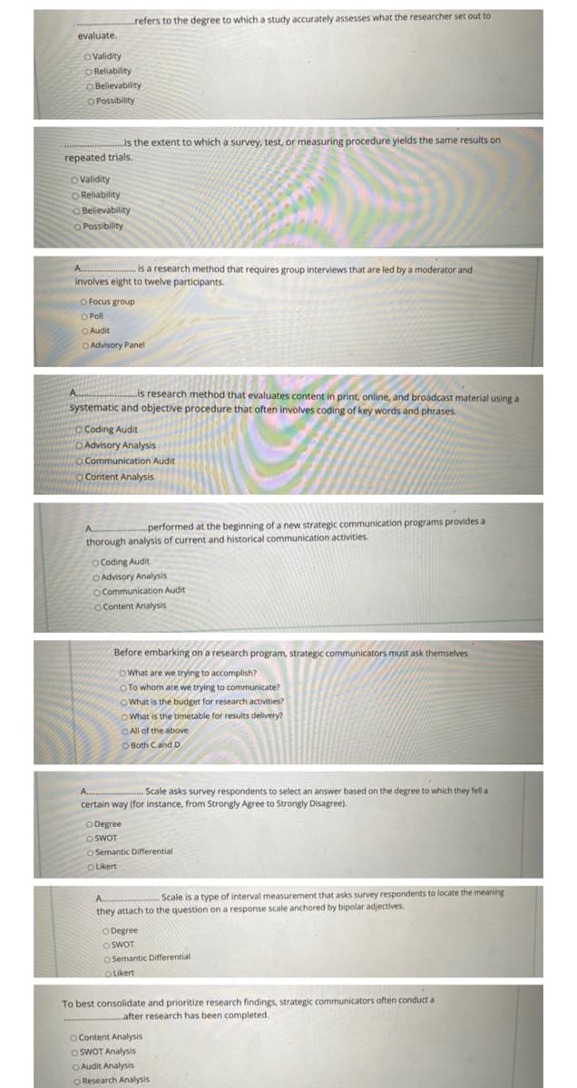 evaluate.
refers to the degree to which a study accurately assesses what the researcher set out to
O Validity
O Reliability
TO Believability
O Possibility
is the extent to which a survey, test, or measuring procedure yields the same results on
repeated trials.
O Validity
COReliability
O Believability
O Possibility
A
is a research method that requires group interviews that are led by a moderator and
involves eight to twelve participants.
O Focus group
O Poll
Audit
O Advisory Panel
A......
..is research method that evaluates content in print, online, and broadcast material using a
systematic and objective procedure that often involves coding of key words and phrases.
O Coding Audit
O Advisory Analysis
Communication Audit
O Content Analysis
A....
performed at the beginning of a new strategic communication programs provides a
thorough analysis of current and historical communication activities.
O Coding Audit
O Advisory Analysis
O Communication Audit
O Content Analysis
CONDIT
Before embarking on a research program, strategic communicators must ask themselves
What are we trying to accomplish?
O To whom are we trying to communicate?
What is the budget for research activities?
What is the timetable for results delivery?
All of the above
Both C and D
A
.Scale asks survey respondents to select an answer based on the degree to which they fell a
certain way (for instance, from Strongly Agree to Strongly Disagree).
O Degree
O SWOT
O Semantic Differential
OLikert
A.......
Scale is a type of interval measurement that asks survey respondents to locate the meaning
they attach to the question on a response scale anchored by bipolar adjectives.
O Degree
OSWOT
Semantic Differential
O Likert
To best consolidate and prioritize research findings, strategic communicators often conduct a
..after research has been completed.
O Content Analysis
OSWOT Analysis
O Audit Analysis
O Research Analysis