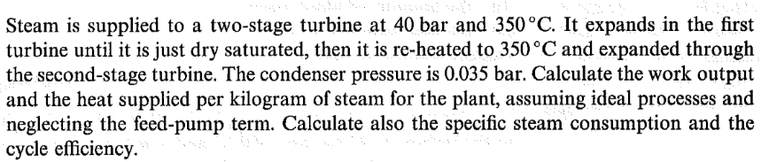 Steam is supplied to a two-stage turbine at 40 bar and 350°C. It expands in the first
turbine until it is just dry saturated, then it is re-heated to 350°C and expanded through
the second-stage turbine. The condenser pressure is 0.035 bar. Calculate the work output
and the heat supplied per kilogram of steam for the plant, assuming ideal processes and
neglecting the feed-pump term. Calculate also the specific steam consumption and the
cycle efficiency.
