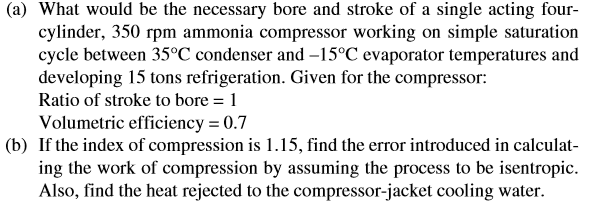(a) What would be the necessary bore and stroke of a single acting four-
cylinder, 350 rpm ammonia compressor working on simple saturation
cycle between 35°C condenser and -15°C evaporator temperatures and
developing 15 tons refrigeration. Given for the compressor:
Ratio of stroke to bore = 1
Volumetric efficiency = 0.7
(b) If the index of compression is 1.15, find the error introduced in calculat-
ing the work of compression by assuming the process to be isentropic.
Also, find the heat rejected to the compressor-jacket cooling water.
