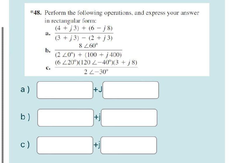 *48. Perform the following operations, and express your answer
in rectangular form:
(4 +j 3) + (6 - j8)
a.
(3 + j 3) - (2 +j 3)
8 260°
b.
(2 20°) + (100 +j 400)
(6 220°)(120 -40°)(3 + j 8)
с.
2 2-30°
a)
+J
b)
+j
c)
+.
