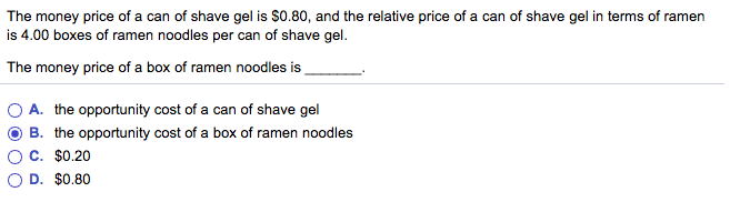 The money price of a can of shave gel is $0.80, and the relative price of a can of shave gel in terms of ramen
is 4.00 boxes of ramen noodles per can of shave gel.
The money price of a box of ramen noodles is
A. the opportunity cost of a can of shave gel
B. the opportunity cost of a box of ramen noodles
C. $0.20
D. $0.80