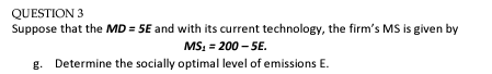 QUESTION 3
Suppose that the MD=5E and with its current technology, the firm's MS is given by
MS₂ = 200-5E.
g. Determine the socially optimal level of emissions E.