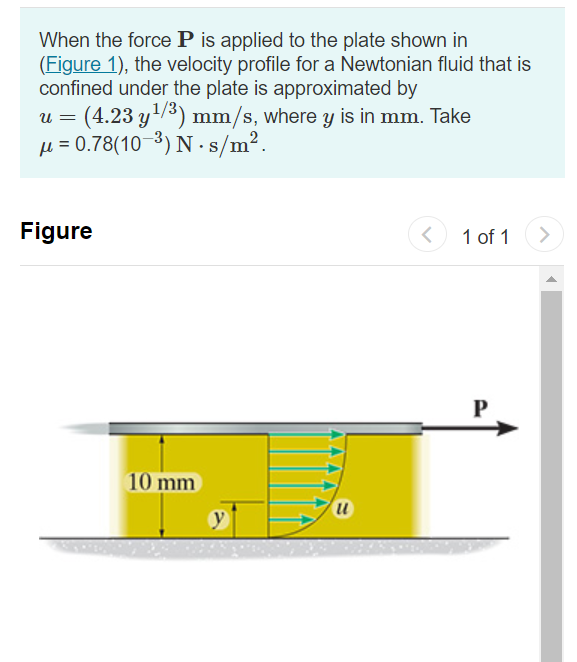 When the force P is applied to the plate shown in
(Figure 1), the velocity profile for a Newtonian fluid that is
confined under the plate is approximated by
(4.23 y/3) mm/s, where y is in mm. Take
µ = 0.78(10-3) N - s/m2.
U =
Figure
1 of 1
P
10 mm
u
