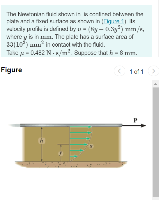 The Newtonian fluid shown in is confined between the
plate and a fixed surface as shown in (Figure 1). Its
velocity profile is defined by u = (8y – 0.3y²) mm/s,
where y is in mm. The plate has a surface area of
33(103) mm? in contact with the fluid.
Take u = 0.482 N·s/m2. Suppose that h = 8 mm.
Figure
1 of 1
>
P
