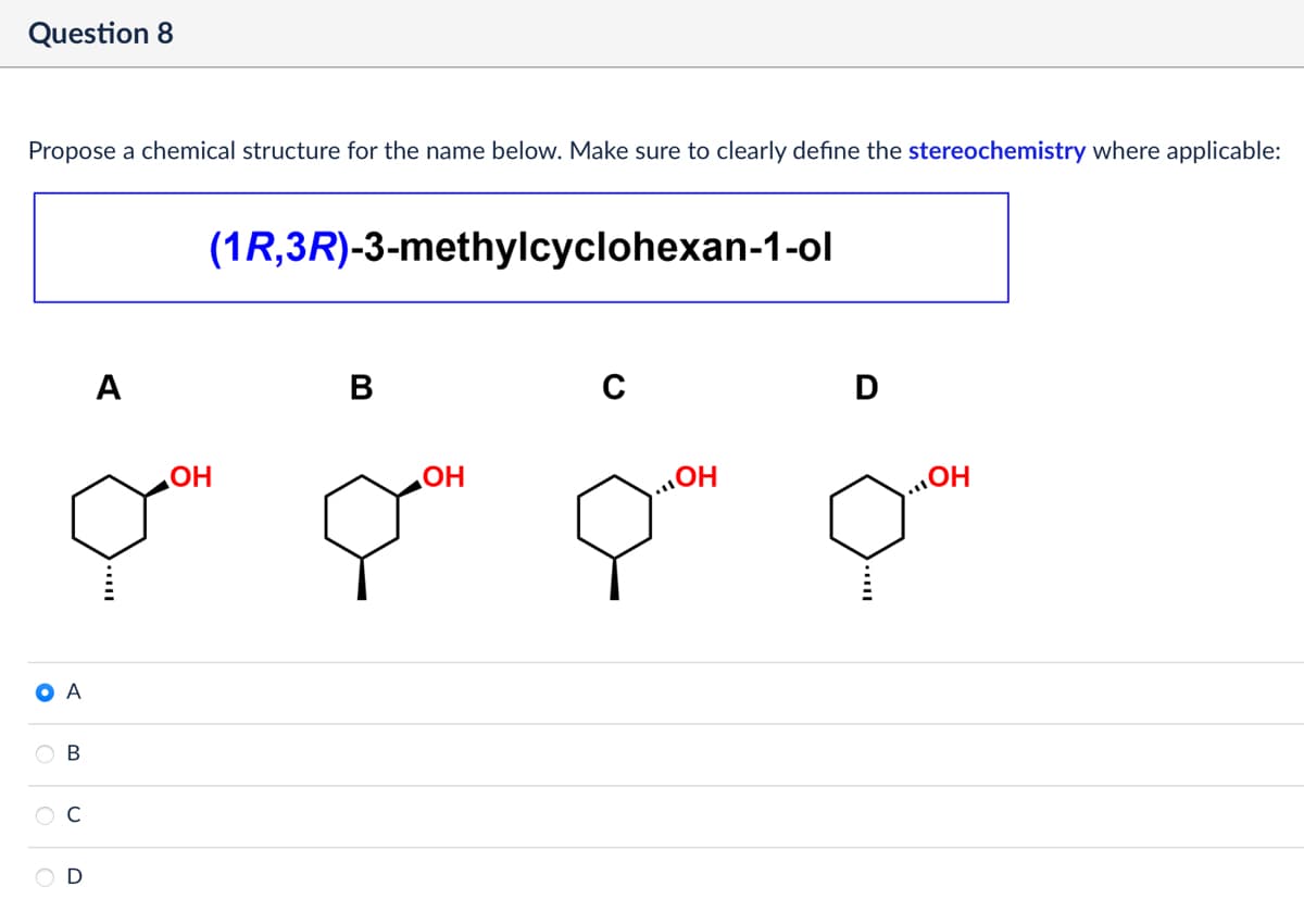 Question 8
Propose a chemical structure for the name below. Make sure to clearly define the stereochemistry where applicable:
• A
B
C
D
A
OH
(1R,3R)-3-methylcyclohexan-1-ol
B
OH
C
D
OH
OH