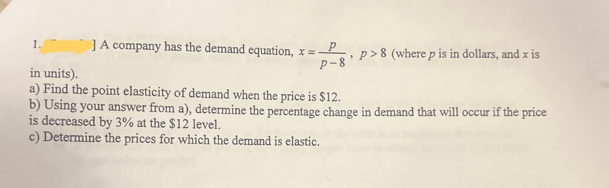 1.
] A company has the demand equation, x = P
,
P-8
p>8 (where p is in dollars, and x is
in units).
a) Find the point elasticity of demand when the price is $12.
b) Using your answer from a), determine the percentage change in demand that will occur if the price
is decreased by 3% at the $12 level.
c) Determine the prices for which the demand is elastic.