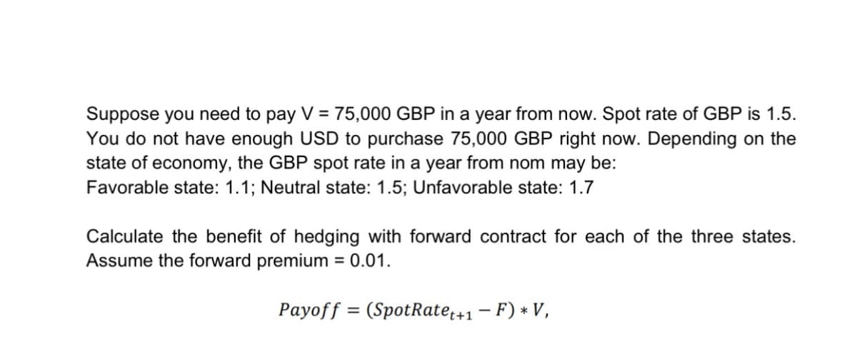 Suppose you need to pay V = 75,000 GBP in a year from now. Spot rate of GBP is 1.5.
You do not have enough USD to purchase 75,000 GBP right now. Depending on the
state of economy, the GBP spot rate in a year from nom may be:
Favorable state: 1.1; Neutral state: 1.5; Unfavorable state: 1.7
Calculate the benefit of hedging with forward contract for each of the three states.
Assume the forward premium = 0.01.
=
Payoff (SpotRate ++1 - F) * V,