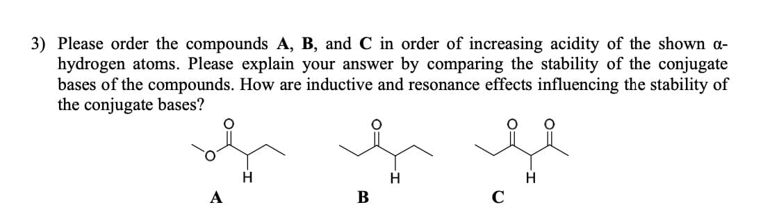 3) Please order the compounds A, B, and C in order of increasing acidity of the shown α-
hydrogen atoms. Please explain your answer by comparing the stability of the conjugate
bases of the compounds. How are inductive and resonance effects influencing the stability of
the conjugate bases?
A
H
H
B