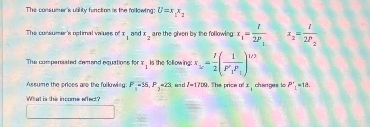 The consumer's utility function is the following: U=xx2
I
I
1
The consumer's optimal values of x and x2 are the given by the following: x=
dx2
2P
x=
2 2P
2
I
1
1/2
The compensated demand equations for x, is the following: x
1
=
lc 2 P'
Assume the prices are the following: P₁ =35, P=23, and I=1709. The price of x, changes to P₁ =18.
1
1
What is the income effect?