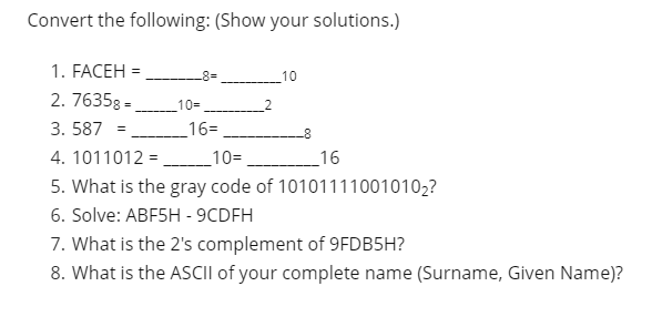 Convert the following: (Show your solutions.)
1. FACEH =
10
2. 76358 =
10=
3. 587 =
16=
4. 1011012 =
_10=
_16
5. What is the gray code of 101011110010102?
6. Solve: ABF5H - 9CDFH
7. What is the 2's complement of 9FDB5H?
8. What is the ASCII of your complete name (Surname, Given Name)?
