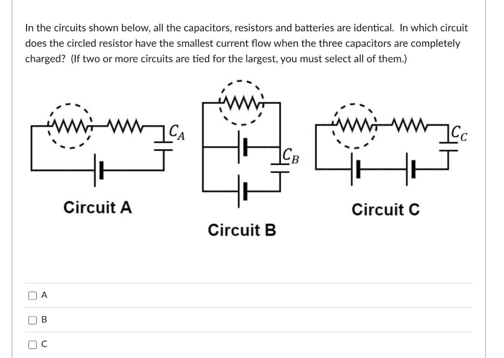 In the circuits shown below, all the capacitors, resistors and batteries are identical. In which circuit
does the circled resistor have the smallest current flow when the three capacitors are completely
charged? (If two or more circuits are tied for the largest, you must select all of them.)
CA
ICB
Circuit A
Circuit C
U
U
A
B
J
Circuit B