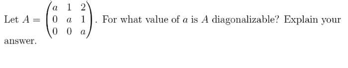 Let A =
answer.
a
1 2
0 a 1
00 a
For what value of a is A diagonalizable? Explain your