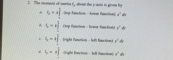 2. The moment of inertia I, about the y-axis is given by
a.
ly = k
(top function - lower function) x² dx
b.
ly = k
(top function - lower function) y dy
c.
ly = k
(right function - left function) y dy
d. ly = k
(right function – left function) x² dx