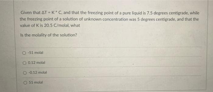 Given that ATK C, and that the freezing point of a pure liquid is 7.5 degrees centigrade, while
the freezing point of a solution of unknown concentration was 5 degrees centigrade, and that the
value of K is 20.5 C/molal, what
Is the molality of the solution?
O -51 molal
O 0.12 molal
-0.12 molal
O 51 molal