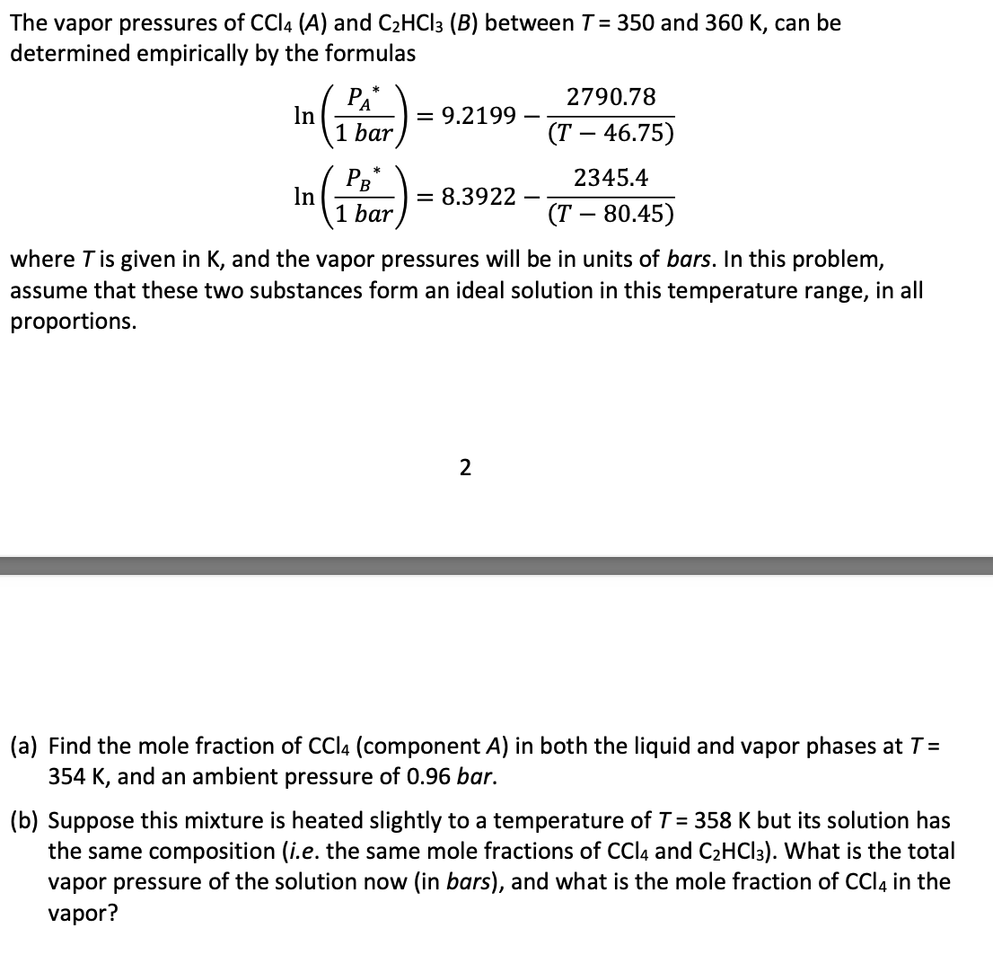 The vapor pressures of CCl4 (A) and C₂HCl3 (B) between T = 350 and 360 K, can be
determined empirically by the formulas
2790.78
(T - 46.75)
2345.4
(T- 80.45)
where T is given in K, and the vapor pressures will be in units of bars. In this problem,
assume that these two substances form an ideal solution in this temperature range, in all
proportions.
In
PA*
1 bar
In
PB*
1 bar
9.2199
= 8.3922
2
(a) Find the mole fraction of CCl4 (component A) in both the liquid and vapor phases at T =
354 K, and an ambient pressure of 0.96 bar.
(b) Suppose this mixture is heated slightly to a temperature of T = 358 K but its solution has
the same composition (i.e. the same mole fractions of CCl4 and C₂HCl3). What is the total
vapor pressure of the solution now (in bars), and what is the mole fraction of CCl4 in the
vapor?