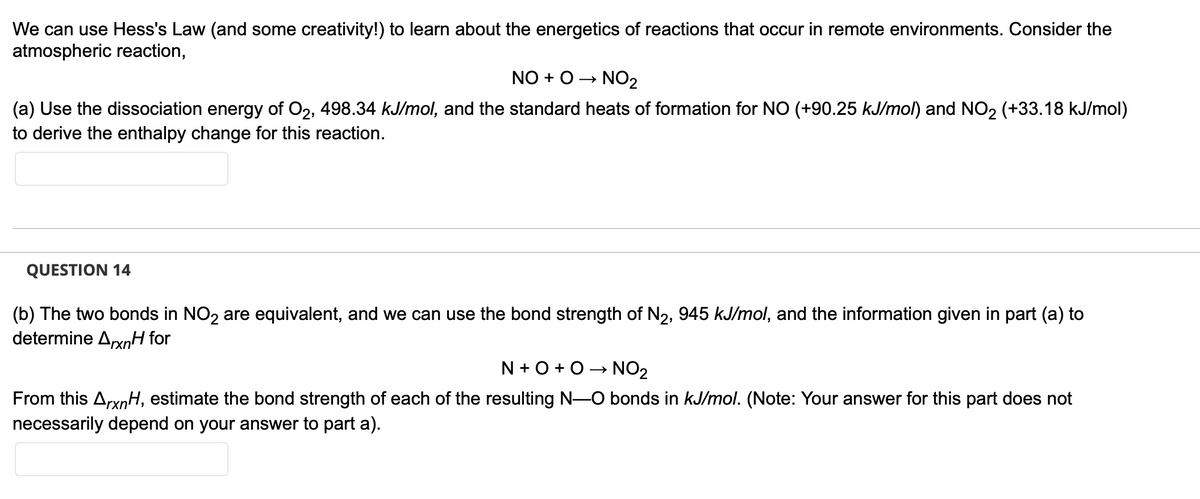 We can use Hess's Law (and some creativity!) to learn about the energetics of reactions that occur in remote environments. Consider the
atmospheric reaction,
NO + O → NO₂
(a) Use the dissociation energy of O2, 498.34 kJ/mol, and the standard heats of formation for NO (+90.25 kJ/mol) and NO₂ (+33.18 kJ/mol)
to derive the enthalpy change for this reaction.
QUESTION 14
(b) The two bonds in NO2 are equivalent, and we can use the bond strength of N₂, 945 kJ/mol, and the information given in part (a) to
determine ArxnH for
N+O+O→ NO₂
From this ArxnH, estimate the bond strength of each of the resulting N-O bonds in kJ/mol. (Note: Your answer for this part does not
necessarily depend on your answer to part a).