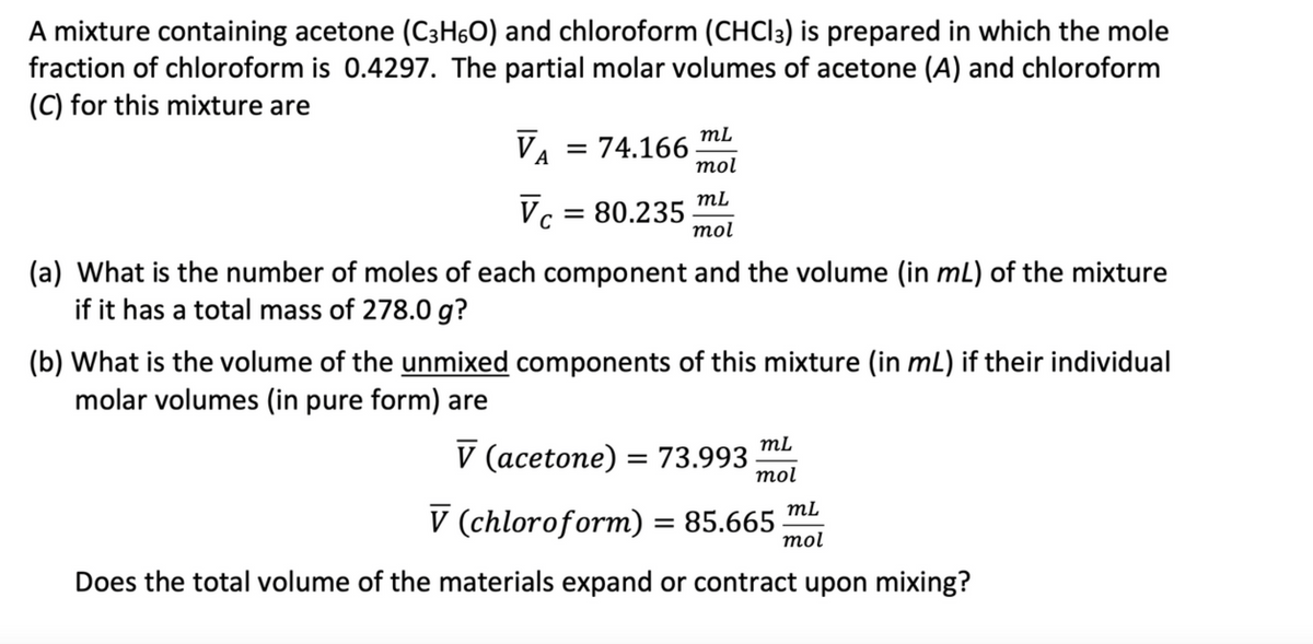 A mixture containing acetone (C3H6O) and chloroform (CHCI3) is prepared in which the mole
fraction of chloroform is 0.4297. The partial molar volumes of acetone (A) and chloroform
(C) for this mixture are
VA = 74.166
mL
mol
mL
Vc = 80.235 mol
(a) What is the number of moles of each component and the volume (in mL) of the mixture
if it has a total mass of 278.0 g?
(b) What is the volume of the unmixed components of this mixture (in mL) if their individual
molar volumes (in pure form) are
mL
V (acetone) = 73.993 mol
mL
V (chloroform) = 85.665 mol
Does the total volume of the materials expand or contract upon mixing?