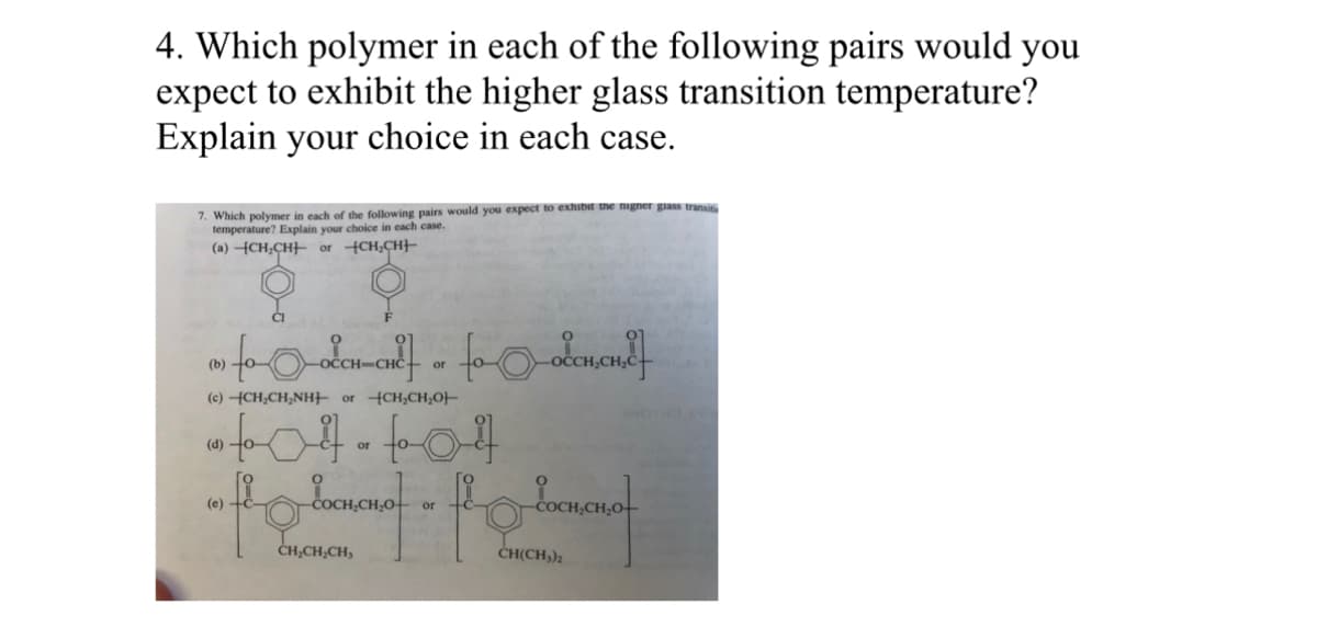 4. Which polymer in each of the following pairs would you
expect to exhibit the higher glass transition temperature?
Explain your choice in each case.
7. Which polymer each of the following pairs would you expect to exhibit the nigner glass transiti
temperature? Explain your choice in each case.
(a) CH₂CH or CH₂CH
to occul] « toalemond]
(b)
or
(c) -CH₂CH₂NH or CH₂CH₂O-
604-604
or
(d)
(e) +c-
-COCH₂CH₂O-
CH₂CH₂CH,
- flor loreman of
CH(CH₂)₂