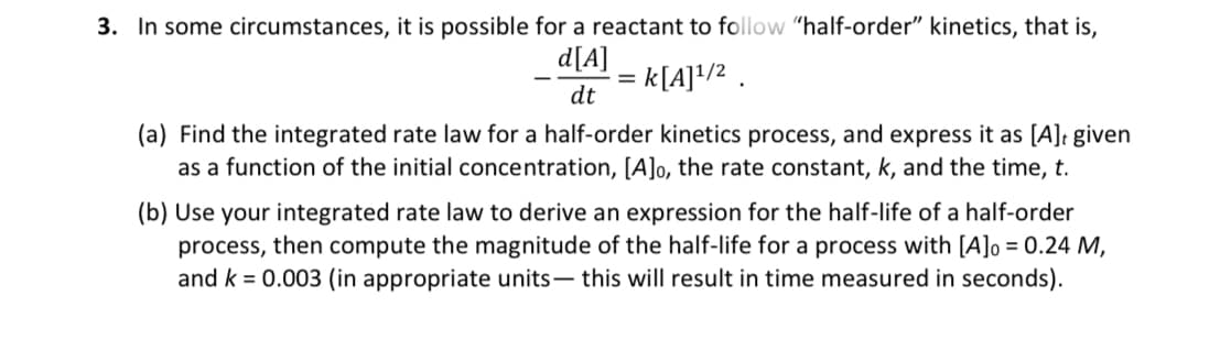 3. In some circumstances, it is possible for a reactant to follow "half-order" kinetics, that is,
d[A]
k[A]¹/2.
dt
=
(a) Find the integrated rate law for a half-order kinetics process, and express it as [A], given
as a function of the initial concentration, [A]o, the rate constant, k, and the time, t.
(b) Use your integrated rate law to derive an expression for the half-life of a half-order
process, then compute the magnitude of the half-life for a process with [A]o = 0.24 M,
and k = 0.003 (in appropriate units- this will result in time measured in seconds).