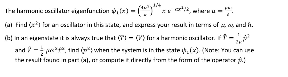 The harmonic oscillator eigenfunction ₁(x) =
=
4a³\1/4
e-ax²/2, where a = μω
ħ
(a) Find (x²) for an oscillator in this state, and express your result in terms of u, w, and ħ.
1
(b) In an eigenstate it is always true that (T) = (V) for a harmonic oscillator. If ↑
=-=-=-=A²
2μ
1
and ✩ = µw²x², find (p²) when the system is in the state 1₁ (x). (Note: You can use
the result found in part (a), or compute it directly from the form of the operator p.)
2