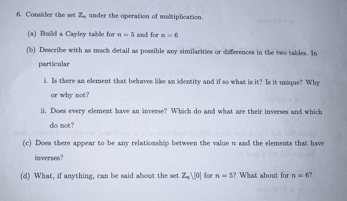 6. Consider the set Zn under the operation of multiplication.
(a) Build a Cayley table for n = 5 and for n = 6
(b) Describe with as much detail as possible any similarities or differences in the two tables. In
particular
2000-20
i. Is there an element that behaves like an identity and if so what is it? Is it unique? Why
or why not?
ii. Does every element have an inverse? Which do and what are their inverses and which
do not?
(c) Does there appear to be any relationship between the value n and the elements that have
inverses?
(d) What, if anything, can be said about the set Zn\[0] for n = 5? What about for n = 6?