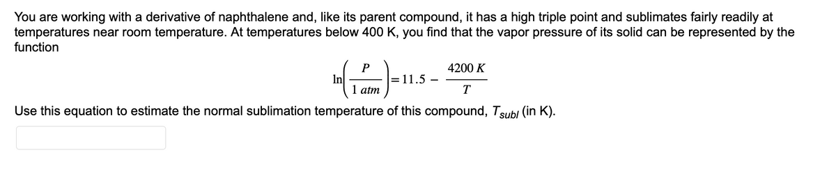 You are working with a derivative of naphthalene and, like its parent compound, it has a high triple point and sublimates fairly readily at
temperatures near room temperature. At temperatures below 400 K, you find that the vapor pressure of its solid can be represented by the
function
P
4200 K
(1)-11.5
= 11.5
1 atm
T
Use this equation to estimate the normal sublimation temperature of this compound, Tsubl (in K).