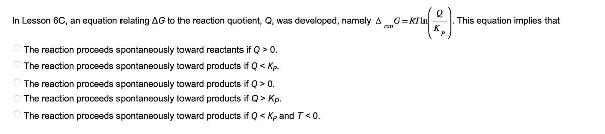 In Lesson 6C, an equation relating AG to the reaction quotient, Q, was developed, namely A
rxn
OO
The reaction proceeds spontaneously toward reactants if Q > 0.
The reaction proceeds spontaneously toward products if Q < Kp.
The reaction proceeds spontaneously toward products if Q > 0.
The reaction proceeds spontaneously toward products if Q>
- Кр.
The reaction proceeds spontaneously toward products if Q< Kp and T < 0.
(2)
K
P
G=RTIn
This equation implies that