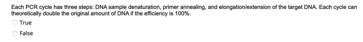 Each PCR cycle has three steps: DNA sample denaturation, primer annealing, and elongation/extension of the target DNA. Each cycle can
theoretically double the original amount of DNA if the efficiency is 100%.
True
False