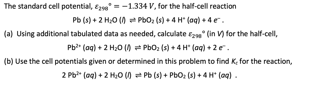 The standard cell potential, &298° = -1.334 V, for the half-cell reaction
Pb (s) + 2 H₂O (1) ⇒ PbO₂ (s) + 4 H† (aq) + 4 e¯¯.
(a) Using additional tabulated data as needed, calculate 298° (in V) for the half-cell,
Pb²+ (aq) + 2 H₂O (/) PbO₂ (s) + 4 H+ (aq) + 2 e.
(b) Use the cell potentials given or determined in this problem to find Kc for the reaction,
2 Pb²+ (aq) + 2 H₂O (/) Pb (s) + PbO₂ (s) + 4 H+ (aq) .
