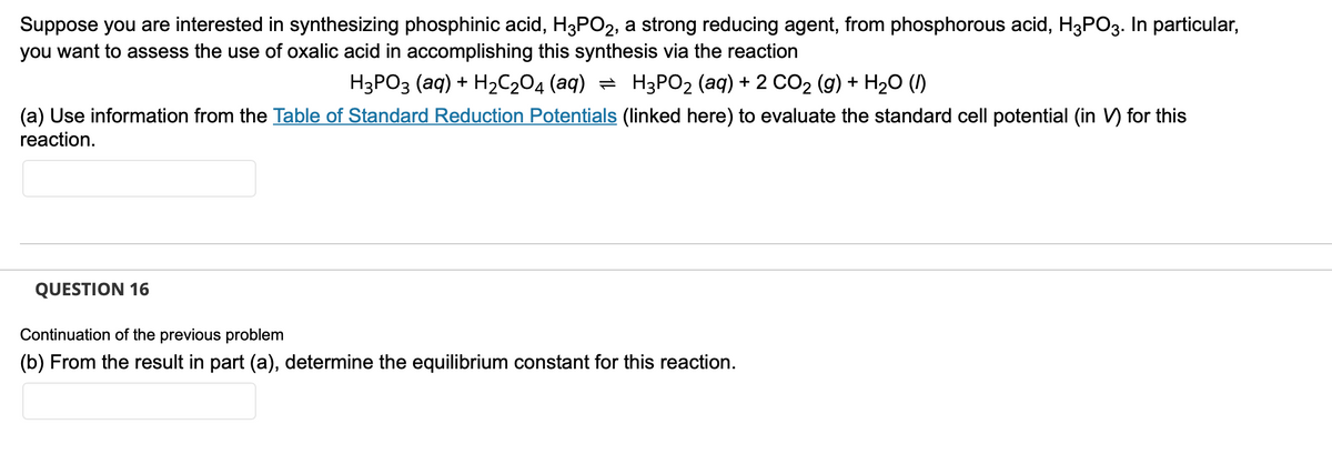 Suppose you are interested in synthesizing phosphinic acid, H3PO2, a strong reducing agent, from phosphorous acid, H3PO3. In particular,
you want to assess the use of oxalic acid in accomplishing this synthesis via the reaction
H3PO3 (aq) + H₂C₂O4 (aq) ⇒ H3PO₂ (aq) + 2 CO₂ (g) + H₂O (1)
(a) Use information from the Table of Standard Reduction Potentials (linked here) to evaluate the standard cell potential (in V) for this
reaction.
QUESTION 16
Continuation of the previous problem
(b) From the result in part (a), determine the equilibrium constant for this reaction.