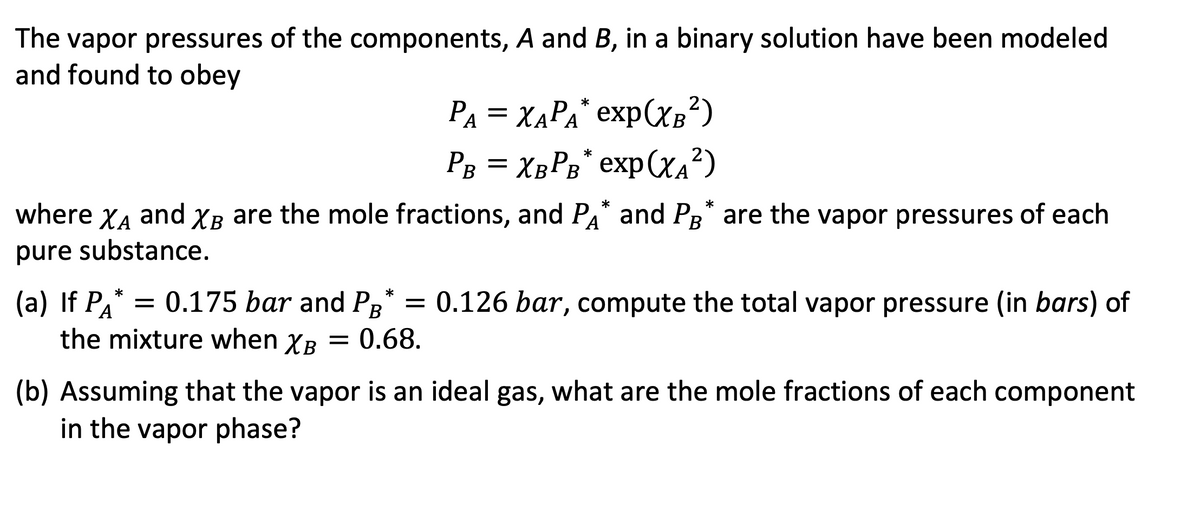 The vapor pressures of the components, A and B, in a binary solution have been modeled
and found to obey
PA = XAPA* exp(XB²)
PB = XBPB* exp(X₁²)
A
where ΧΑ and XB are the mole fractions, and PA* and PB* are the vapor pressures of each
pure substance.
(a) If PA* = 0.175 bar and PB* = 0.126 bar, compute the total vapor pressure (in bars) of
the mixture when XB
XB = 0.68.
(b) Assuming that the vapor is an ideal gas, what are the mole fractions of each component
in the vapor phase?