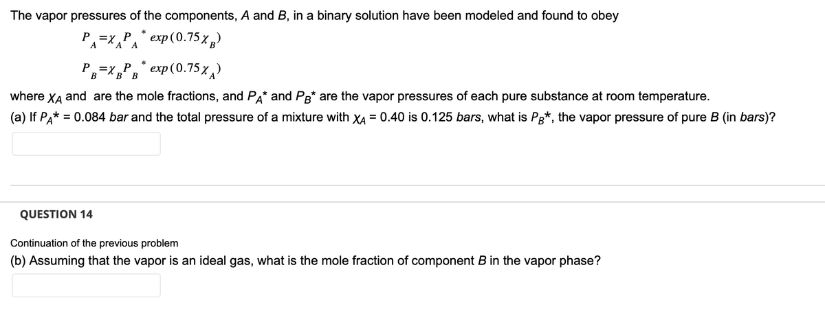 The vapor pressures of the components, A and B, in a binary solution have been modeled and found to obey
хара
exp(0.75 XB)
A A
exp(0.75x)
where XÃ and are the mole fractions, and PA* and PB* are the vapor pressures of each pure substance at room temperature.
(a) If PA* = 0.084 bar and the total pressure of a mixture with XA = 0.40 is 0.125 bars, what is PB*, the vapor pressure of pure B (in bars)?
P = X P
А
P₁ = X_P
B
QUESTION 14
B B
*
*
Continuation of the previous problem
(b) Assuming that the vapor is an ideal gas, what is the mole fraction of component B in the vapor phase?