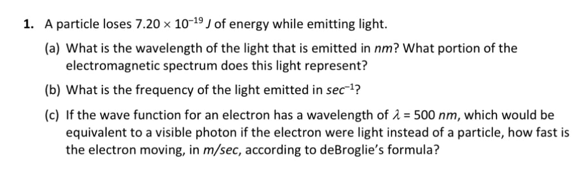 1. A particle loses 7.20 × 10-¹⁹ J of energy while emitting light.
(a) What is the wavelength of the light that is emitted in nm? What portion of the
electromagnetic spectrum does this light represent?
(b) What is the frequency of the light emitted in sec¯¹?
(c) If the wave function for an electron has a wavelength of λ = 500 nm, which would be
equivalent to a visible photon if the electron were light instead of a particle, how fast is
the electron moving, in m/sec, according to deBroglie's formula?