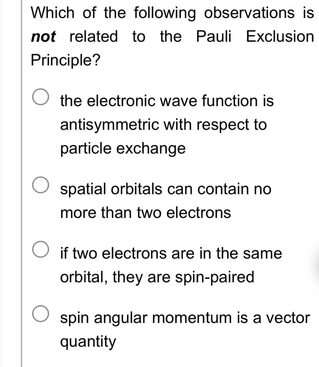 Which of the following observations is
not related to the Pauli Exclusion
Principle?
O the electronic wave function is
antisymmetric with respect to
particle exchange
spatial orbitals can contain no
more than two electrons
if two electrons are in the same
orbital, they are spin-paired
spin angular momentum is a vector
quantity