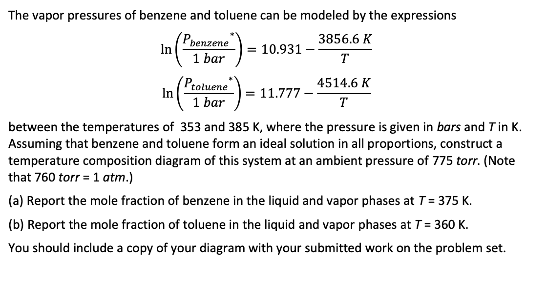 The vapor pressures of benzene and toluene can be modeled by the expressions
3856.6 K
T
In
In
benzene
1 bar
Ptoluene
1 bar
= 10.931
11.777
4514.6 K
T
between the temperatures of 353 and 385 K, where the pressure is given in bars and T in K.
Assuming that benzene and toluene form an ideal solution in all proportions, construct a
temperature composition diagram of this system at an ambient pressure of 775 torr. (Note
that 760 torr = 1 atm.)
(a) Report the mole fraction of benzene in the liquid and vapor phases at T = 375 K.
(b) Report the mole fraction of toluene in the liquid and vapor phases at T = 360 K.
You should include a copy of your diagram with your submitted work on the problem set.
