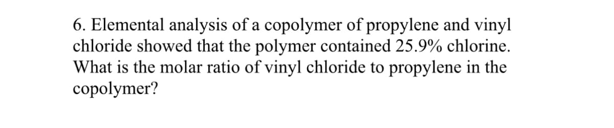 6. Elemental analysis of a copolymer of propylene and vinyl
chloride showed that the polymer contained 25.9% chlorine.
What is the molar ratio of vinyl chloride to propylene in the
copolymer?