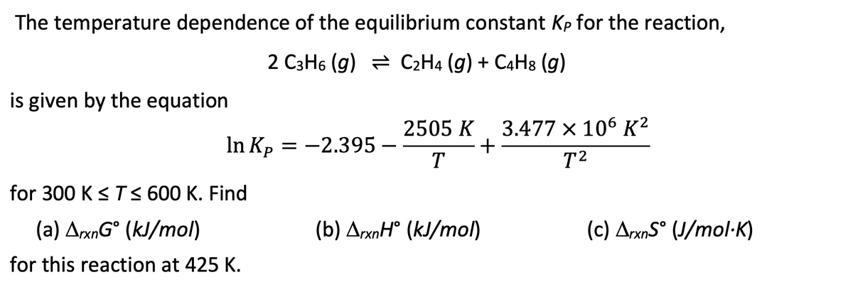 The temperature dependence of the equilibrium constant Kp for the reaction,
2 C3H6 (g) C2H4 (g) + C4H8 (g)
is given by the equation
In Kp = -2.395 -
for 300 K ≤ T ≤ 600 K. Find
(a) ArxnGᵒ (kJ/mol)
for this reaction at 425 K.
2505 K 3.477 x 106 K²
+
T
T²
(b) ArxnH° (kJ/mol)
(c) ArxnS° (J/mol-K)
