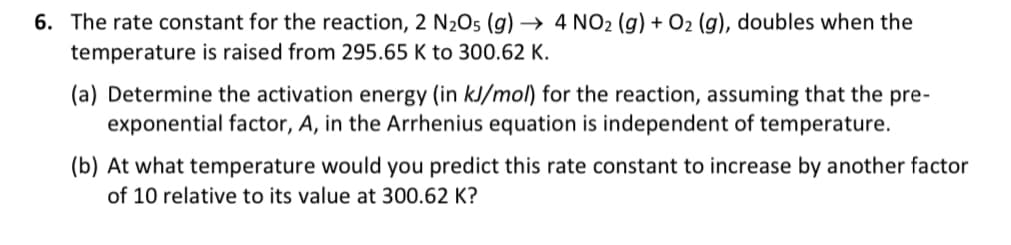 6. The rate constant for the reaction, 2 N₂O5 (g) → 4 NO2 (g) + O2 (g), doubles when the
temperature is raised from 295.65 K to 300.62 K.
(a) Determine the activation energy (in kJ/mol) for the reaction, assuming that the pre-
exponential factor, A, in the Arrhenius equation is independent of temperature.
(b) At what temperature would you predict this rate constant to increase by another factor
of 10 relative to its value at 300.62 K?