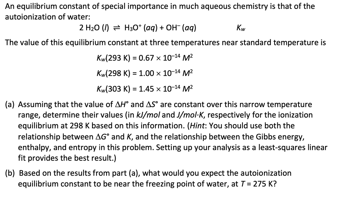 An equilibrium constant of special importance in much aqueous chemistry is that of the
autoionization of water:
2 H₂O (/) H3O+ (aq) + OH¯ (aq)
Kw
The value of this equilibrium constant at three temperatures near standard temperature is
Kw(293 K) = 0.67 × 10-¹4 M²
Kw(298 K) = 1.00 × 10-¹4 M²
Kw(303 K) = 1.45 × 10-¹4 M²
(a) Assuming that the value of AH° and AS° are constant over this narrow temperature
range, determine their values (in kJ/mol and J/mol-K, respectively for the ionization
equilibrium at 298 K based on this information. (Hint: You should use both the
relationship between AG° and K, and the relationship between the Gibbs energy,
enthalpy, and entropy in this problem. Setting up your analysis as a least-squares linear
fit provides the best result.)
(b) Based on the results from part (a), what would you expect the autoionization
equilibrium constant to be near the freezing point of water, at T = 275 K?