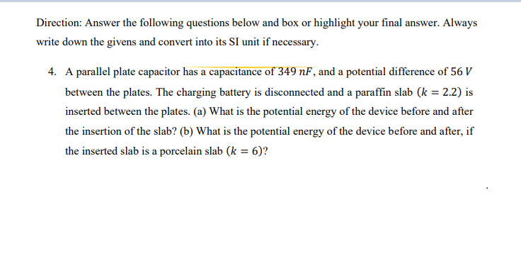 Direction: Answer the following questions below and box or highlight your final answer. Always
write down the givens and convert into its SI unit if necessary.
4. A parallel plate capacitor has a capacitance of 349 nF, and a potential difference of 56 V
between the plates. The charging battery is disconnected and a paraffin slab (k = 2.2) is
inserted between the plates. (a) What is the potential energy of the device before and after
the insertion of the slab? (b) What is the potential energy of the device before and after, if
the inserted slab is a porcelain slab (k = 6)?
