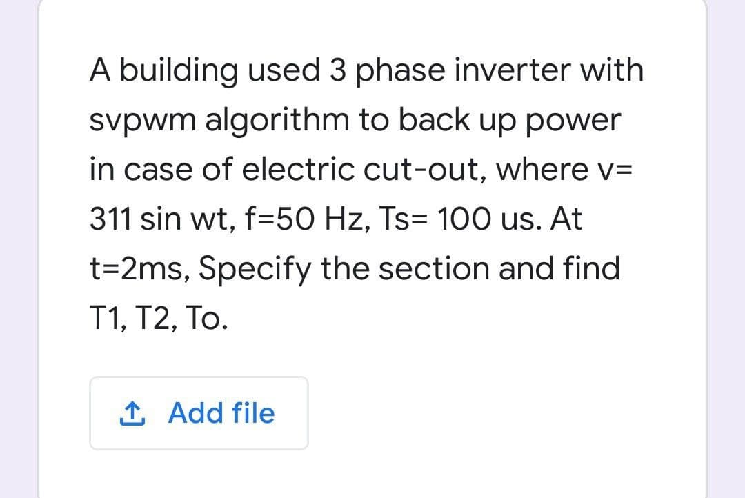 A building used 3 phase inverter with
svpwm algorithm to back up power
in case of electric cut-out, where v=
311 sin wt, f=50 Hz, Ts= 100 us. At
t=2ms, Specify the section and find
T1, Т2, То.
1 Add file
