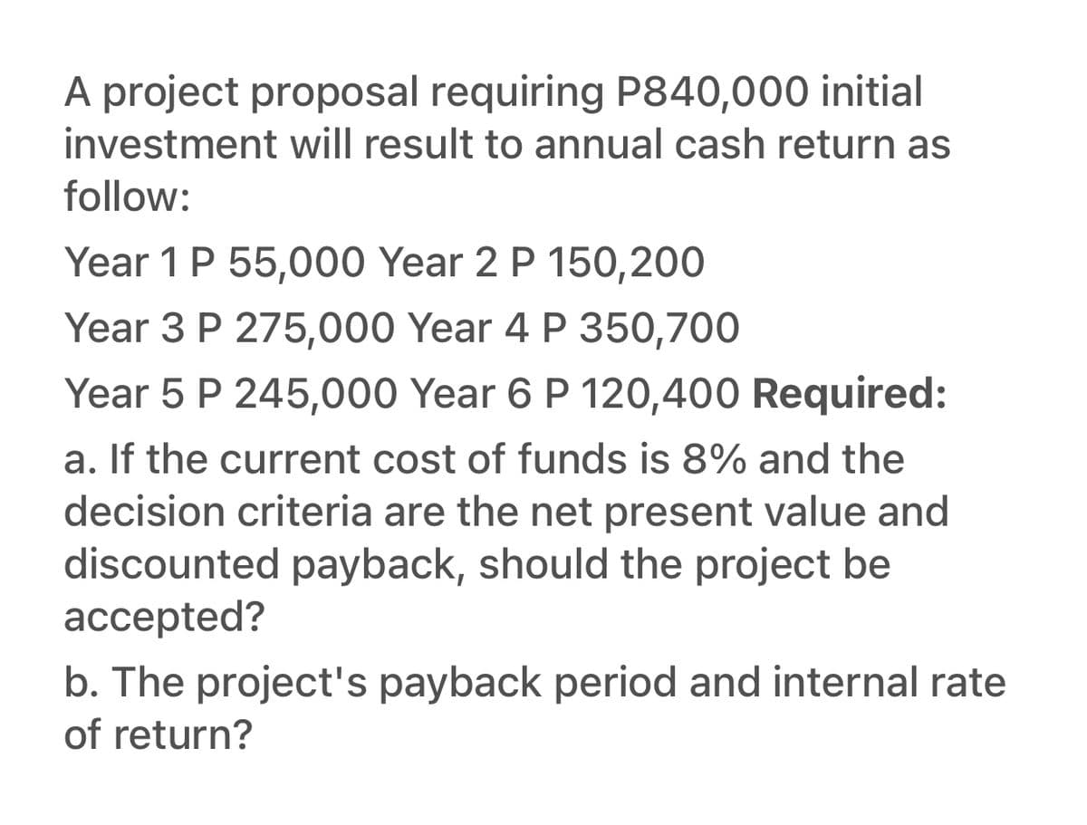 A project proposal requiring P840,000 initial
investment will result to annual cash return as
follow:
Year 1 P 55,000 Year 2 P 150,200
Year 3 P 275,000 Year 4 P 350,700
Year 5 P 245,000 Year 6 P 120,400 Required:
a. If the current cost of funds is 8% and the
decision criteria are the net present value and
discounted payback, should the project be
accepted?
b. The project's payback period and internal rate
of return?