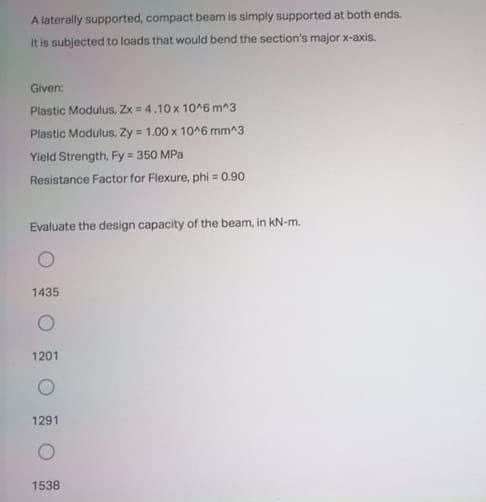 A laterally supported, compact beam is simply supported at both ends.
It is subjected to loads that would bend the section's major x-axis.
Given:
Plastic Modulus, Zx = 4.10 x 10^6 m^3
Plastic Modulus, Zy = 1.00 x 10^6 mm^3
Yield Strength, Fy = 350 MPa
Resistance Factor for Flexure, phi = 0.90
Evaluate the design capacity of the beam, in kN-m.
1435
1201
1291
1538
